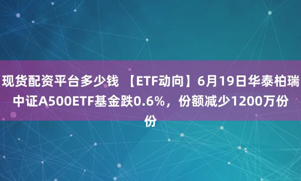 现货配资平台多少钱 【ETF动向】6月19日华泰柏瑞中证A500ETF基金跌0.6%，份额减少1200万份