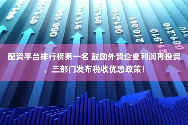 配资平台排行榜第一名 鼓励外资企业利润再投资，三部门发布税收优惠政策！