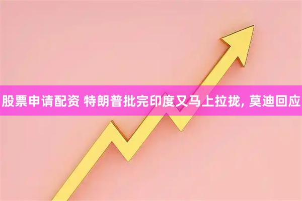 股票申请配资 特朗普批完印度又马上拉拢, 莫迪回应