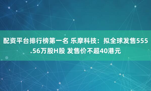 配资平台排行榜第一名 乐摩科技：拟全球发售555.56万股H股 发售价不超40港元