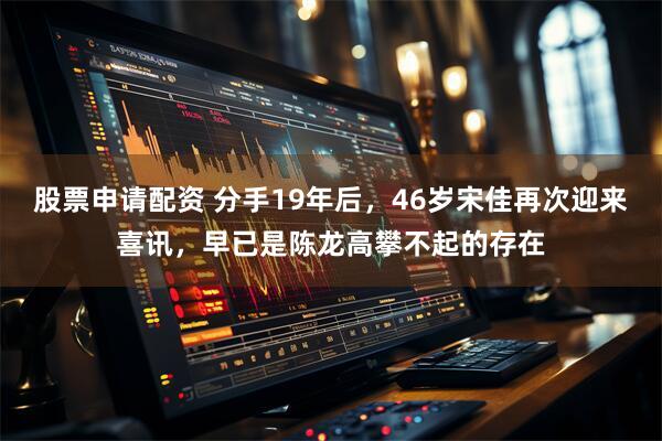 股票申请配资 分手19年后，46岁宋佳再次迎来喜讯，早已是陈龙高攀不起的存在