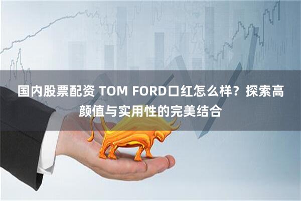 国内股票配资 TOM FORD口红怎么样？探索高颜值与实用性的完美结合